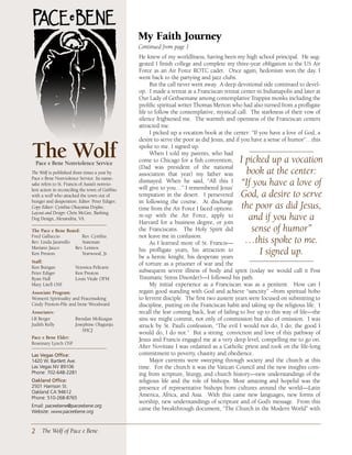 My Faith Journey
                                                 Continued from page 1
                                                 He knew of my worldliness, having been my high school principal. He sug-
                                                 gested I finish college and complete my three-year obligation to the US Air
                                                 Force as an Air Force ROTC cadet. Once again, hedonism won the day. I
                                                 went back to the partying and jazz clubs.
                                                       But the call never went away. A deep devotional side continued to devel-
                                                 op. I made a retreat at a Franciscan retreat center in Indianapolis and later at
                                                 Our Lady of Gethsemane among contemplative Trappist monks including the
                                                 prolific spiritual writer Thomas Merton who had also turned from a profligate
                                                 life to follow the contemplative, mystical call. The starkness of their vow of
                                                 silence frightened me. The warmth and openness of the Franciscan centers
                                                 attracted me.
                                                       I picked up a vocation book at the center: “If you have a love of God, a
                                                 desire to serve the poor as did Jesus, and if you have a sense of humor”…this

The Wolf
  Pace e Bene Nonviolence Service
                                                 spoke to me. I signed up.
                                                       When I told my parents, who had
                                                 come to Chicago for a fish convention,      I picked up a vocation
                                                 (Dad was president of the national
The Wolf is published three times a year by      association that year) my father was          book at the center:
Pace e Bene Nonviolence Service. Its name-
sake refers to St. Francis of Assisi’s nonvio-
                                                 dismayed. When he said, “All this I
                                                 will give to you…” I remembered Jesus’
                                                                                             “If you have a love of
lent action in reconciling the town of Gubbio
with a wolf who attacked the town out of         temptation in the desert. I persevered      God, a desire to serve
hunger and desperation. Editor: Peter Ediger;    in following the course. At discharge
Copy Editor: Cynthia Okayama Dopke;              time from the Air Force I faced options:     the poor as did Jesus,
Layout and Design: Chris McGee, Barking
Dog Design, Alexandria, VA.
                                                 re-up with the Air Force, apply to
                                                 Harvard for a business degree, or join
                                                                                                and if you have a
The Pace e Bene Board:                           the Franciscans. The Holy Spirit did            sense of humor”
Fred Galluccio          Rev. Cynthia             not leave me in confusion.
Rev. Linda Jaramillo    Stateman                       As I learned more of St. Francis—       …this spoke to me.
Mariano Jauco        Rev. Lennox
Ken Preston             Yearwood, Jr.
                                                 his profligate years, his attraction to
                                                 be a heroic knight, his desperate years
                                                                                                   I signed up.
Staff:                                           of torture as a prisoner of war and the
Ken Butigan            Veronica Pelicaric
Peter Ediger           Ken Preston               subsequent severe illness of body and spirit (today we would call it Post
Ryan Hall              Louis Vitale OFM          Traumatic Stress Disorder)—I followed his path.
Mary Litell OSF                                        My initial experience as a Franciscan was as a penitent. How can I
Associate Program:                               regain good standing with God and achieve “sanctity” –from spiritual hobo
Women’s Spirituality and Peacemaking             to fervent disciple. The first two austere years were focused on submitting to
Cindy Preston-Pile and Irene Woodward            discipline, putting on the Franciscan habit and taking up the religious life. I
Associates:                                      recall the fear coming back, fear of failing to live up to this way of life—the
LR Berger              Brendan McKeague          sins we might commit, not only of commission but also of omission. I was
Judith Kelly           Josephine Olagunju        struck by St. Paul’s confession, “The evil I would not do, I do; the good I
                           SHCJ
                                                 would do, I do not.” But a strong conviction and love of this pathway of
Pace e Bene Elder:                               Jesus and Francis engaged me at a very deep level, compelling me to go on.
Rosemary Lynch OSF
                                                 After Novitiate I was ordained as a Catholic priest and took on the life-long
Las Vegas Office:                                commitment to poverty, chastity and obedience.
1420W.BartlettAve.                                 Major currents were sweeping through society and the church at this
LasVegasNV89106                              time. For the church it was the Vatican Council and the new insights com-
Phone:702-648-2281                              ing from scripture, liturgy, and church history—new understandings of the
Oakland Office:                                  religious life and the role of bishops. Most amazing and hopeful was the
2501HarrisonSt.                               presence of representative bishops from cultures around the world—Latin
OaklandCA94612
Phone:510-268-8765
                                                 America, Africa, and Asia. With this came new languages, new forms of
                                                 worship, new understandings of scripture and of God’s message. From this
Email:paceebene@paceebene.org
Website:www.paceebene.org
                                                 came the breakthrough document, “The Church in the Modern World” with


2 The Wolf of Pace e Bene
 