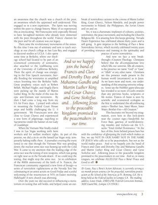 an awareness that the church was a church of the poor,            break of nonviolence actions in the corona of Marin Luther
an awareness which the oppressed well understood. This            King, Cesar Chavez, Nelson Mandela, and people power
engaged us in a new expression. The Spirit was moving             movements in Poland, the Philippines, the Soviet Union
within the poor to change history. Many of us experienced         and on and on.
this as intoxicating. We Franciscans were especially blessed            Yes, it was a charismatic implosion of cultures, societies,
to have far-sighted mentors who already were immersed             universities, the peace movement, and including the Church’s
with the poor throughout the world. Francis’ charism for          Religious life. It is amazing how this keeps growing. Nevada
the poor and for all creation was our legacy.                     Desert Experience has celebrated almost thirty years and is
     Then came the revolutionary movements of the sixties.        still going. It gave impetus to the birthing of Pace e Bene
By this time I was out of seminary and sent to teach soci-        Nonviolence Service, which recently celebrated twenty years
ology at our church college at San Luis Rey, and engaged          of providing resources and training in the spirituality and
in doctoral studies at UCLA. I also spent                                                practice of active nonviolence.
some time at Berkeley, where our theol-                                                       And now we face a new break-
ogy school had located to be part of an                                                  through—Creation Theology. Christians
ecumenical community of seminaries,              And so we happily                       believe that the all-compassionate love
also attached to the trailblazing icon
of the University of California Berkeley.
                                                  join the band of                       which fills our universe, fills all creation,
                                                                                         is the presence we name “God” or “Gaia”
There the spirit of change was energiz-          Francis and Clare                       or “Allah” or any other name. Christians
ing in the Free Speech movement, liter-                                                  see this presence made present in the
ally flooding the seminaries in amplified     and Dorothy Day and                        human world (incarnation) as in Jesus.
voices booming into the Berkeley halls.
Great prophetic voices such as Robert
                                              Mahatma Gandhi and                         As we learn more and more, our under-
                                                                                         standing of this amazing universe enlarg-
Bellah, Michael Nagler, and Angela Davis       Martin Luther King                        es. Some say the Hubble’s giant telescope
were picking up the mantle of Martin                                                     has revealed to us more of God’s creation
Luther King. In the midst of this was the        and Cesar Chavez                        than any previous books, scriptures or
epic anti-Vietnam war movement. By
then I had come a long way from my
                                                and Gene Stoltzfus                       life stories. Francis of Assisi is seen by
                                                                                         scientific and ecumenical ecologists as
US Air Force days. I joined with others       and…following Jesus                        the first to understand this all-embracing
in mounting the Federal Court House                                                      unity—“Brother Sun, Sister Moon, Sister
steps and boldly challenging the U. S             to the peaceable                       Water, Brother Fire—All Creation.”
government. We Franciscans were also
close to Cesar Chavez and experienced
                                               kingdom promised to                            This fascinates me beyond my imag-
                                                                                         ination, even here in this lock-down
a new form of pilgrimage, marching to           the peacemakers in                       near the counter sign—Vanderbilt Air
Sacramento under the banner of our Lady                                                  Force Base, gateway of world-destroy-
of Guadalupe.                                         our time.                          ing missiles and rockets—as the U.S.
     When the Vietnam War finally ended                                                  seeks “Total Global Dominance.” In the
I was in Las Vegas working with farm                                                     face of this, from behind prison bars but
workers and for welfare mothers’ rights. As part of this          with the confidence of glimpsing the truth which makes us
process, we did a sit-in on the famed Las Vegas strip, tem-       free, we say NOT IN OUR NAME! NOT IN THE NAME
porarily halting traffic there. A journalist covering the event   OF JESUS! who calls us to be peacemakers, but not as the
noted to me that though the Vietnam War was grinding              world makes peace. And so we happily join the band of
down; the nuclear arms race was heating up with the Cold          Francis and Clare and Dorothy Day and Mahatma Gandhi
War. It came to my attention that the leading edge of the         and Martin Luther King and Cesar Chavez and Gene
arms race was the testing of new weapons, which was going         Stoltzfus and…following Jesus to the peaceable kingdom
on right near us in the Nevada desert. If we could stop the       promised to the peacemakers in our time. And so, in many
testing, that might stop the arms race. So in celebration         tongues, we celebrate ALLELUIA! Pace e Bene! Peace and
of the 800th anniversary of the birth of St. Francis, the         Good to all! ●  W
Franciscan community organized a new form of liturgy—a
series of nonviolent vigils/actions at the Nevada Test Site       (Fr Louie, Pace e Bene’s Action Advocate, is currently serving a
culminating in an arrest action on Good Friday and a joyful       six-month prison sentence for his prayerful, nonviolent protest
welcoming of the resurrection at NTS on Easter morning.           action at the School of the Americas at Ft. Benning, GA. He is
Hallelujah! A new church was aborning.                            being held at the Federal facility in Lompoc CA. His mailing
     Over the years we did succeed in influencing a mora-         address: Louis Vitale, 25803-048, Federal Correction Institute,
torium on testing that still holds, and helped create an out-     3600 Guard Rd., Lompoc CA 93436.)


                                                                                                        www.paceebene.org          3
 