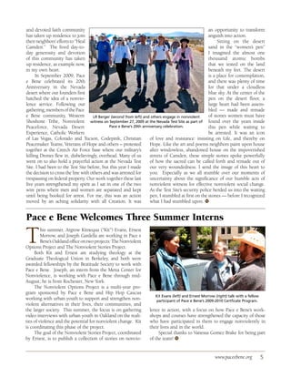 and devoted faith community                                                                          an opportunity to transform
has taken up residence to join                                                                       anguish into action.
their neighbors’ efforts to “Heal                                                                         Sitting on the desert
Camden.” The lived day-to-                                                                           sand in the “women’s pen”
day generosity and devotion                                                                          I imagined the almost one
of this community has taken                                                                          thousand atomic bombs
up residence, as example now,                                                                        that we tested on the land
in my own heart.                                                                                     beneath my feet. The desert
     In September 2009, Pace                                                                         is a place for contemplation,
e Bene celebrated its 20th                                                                           and there was plenty of time
Anniversary in the Nevada                                                                            for that under a cloudless
desert where our founders first                                                                      blue sky. At the center of the
hatched the idea of a nonvio-                                                                        pen on the desert floor, a
lence service. Following our                                                                         large heart had been assem-
gathering, members of the Pace                                                                       bled — made and remade
e Bene community, Western            LR Berger (second from left) and others engage in nonviolent    of stones women must have
Shoshone Tribe, Nonviolent witness on September 27, 2009 at the Nevada Test Site as part of found over the years inside
Peaceforce, Nevada Desert                     Pace e Bene’s 20th anniversary celebration.            this pen while waiting to
Experience, Catholic Workers                                                                         be arrested. It was an icon
of Las Vegas, Colorado and Tucson, Codepink, Christian               of love and resistance: insisting on Life, and thereby on
Peacemaker Teams, Veterans of Hope and others – protested            Hope. Like the art and poems neighbors paint upon house
together at the Creech Air Force base where our military’s           after windowless, abandoned house on the impoverished
killing Drones flew in, disbelievingly, overhead. Many of us         streets of Camden, these simple stones spoke powerfully
went on to also hold a prayerful action at the Nevada Test           of how the sacred can be called forth and remade out of
Site. I had been to the Test Site before, but this year I made       our very woundedness. I send the image of this heart to
the decision to cross the line with others and was arrested for      you. Especially as we all stumble over our moments of
trespassing on federal property. Our work together these last        uncertainty about the significance of our humble acts of
five years strengthened my spirit as I sat in one of the two         nonviolent witness for effective nonviolent social change.
wire pens where men and women are separated and kept                 As the Test Site’s security police herded us into the waiting
until being booked for arrest. For me, this was an action            pen, I stumbled at first on the stones — before I recognized
moved by an aching solidarity with all Creation. It was              what I had stumbled upon. ●   W




Pace e Bene Welcomes Three Summer Interns

T        his summer, Argrow Kitnequa (“Kit”) Evans, Ernest
         Morrow, and Joseph Gardella are working in Pace e
         Bene’s Oakland office on two projects: The Nonviolent
Options Project and The Nonviolent Stories Project.
     Both Kit and Ernest are studying theology at the
Graduate Theological Union in Berkeley, and both were
awarded fellowships by the Beatitude Society to work with
Pace e Bene. Joseph, an intern from the Metta Center for
Nonviolence, is working with Pace e Bene through mid-
August; he is from Rochester, New York.
     The Nonviolent Options Project is a multi-year pro-
gram sponsored by Pace e Bene and Hip Hop Caucus
                                                                      Kit Evans (left) and Ernest Morrow (right) talk with a fellow
working with urban youth to support and strengthen non-               participant of Pace e Bene’s 2009-2010 Certficate Program.
violent alternatives in their lives, their communities, and
the larger society. This summer, the focus is on gathering         lence in action, with a focus on how Pace e Bene’s work-
video interviews with urban youth in Oakland on the reali-         shops and courses have strengthened the capacity of those
ties of violence and the potential for nonviolent change. Kit      who have participated in them to engage nonviolently in
is coordinating this phase of the project.                         their lives and in the world.
     The goal of the Nonviolent Stories Project, coordinated            Special thanks to Vanessa Gomez Brake for being part
by Ernest, is to publish a collection of stories on nonvio-        of the team! ●W




                                                                                                         www.paceebene.org            5
 