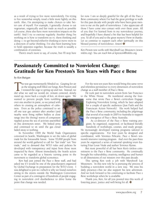 as a result of trying to live more nonviolently. I’m trying       for now. I am so deeply grateful for the gift of the Pace e
to live somewhat simply, tread a little more lightly on this      Bene community where I’ve had the great privilege to walk
earth. Also, I’m attempting to make choices to take bet-          for this past decade with people who have been great men-
ter care of myself. For example, I generally choose to eat        tors to me on the path of nonviolence. I also appreciate all
vegetarian, organically and fair trade as much as possible        those I have come into contact with over these years. All
(of course, these also have more nonviolent impacts on the        of you that I’ve learned from in my nonviolence journey,
earth). And I try to exercise regularly. Another thing I’m        and hopefully I have shared a bit that has been helpful for
working on is how to transform us vs. them thinking and           you. To all of you and to the great mystery I bow in thanks.
doing — to get beyond either/or thinking to move more in          Let us continue to support each other spiritually on this
a direction of us/we thinking. I’ve also been learning how        blessed journey of nonviolence. Amen! ●  W
to hold opposites together, because the truth is usually a
combination of extremes.                                          Ken Preston now works with Maryknoll Lay Missioners (www.
     There’s much more to say, of course, but I’ll stop here      mklm.org). You can reach him at kpreston@mklm.org.



Passionately Committed to Nonviolent Change:
Gratitude for Ken Preston’s Ten Years with Pace e Bene
by Ken Butigan



T       he tear gas momentarily blinded us. Gasping for air
        as the stinging stuff filled our lungs, Ken Preston and
        I resisted the urge to spring up and run. Instead, we
did what we said we would do: remain centered, slowly
stand up, move back a couple of feet, sit down again. We
                                                                       For the next ten years Ken would bring this same verve
                                                                  and relentless persistence to every dimension of nonviolent
                                                                  change as a staff member of Pace e Bene.
                                                                       He took part in nonviolent action from San Francisco
                                                                  to the White House. He numbered among the four-
wanted to prevent people from tumbling                                  some that wrote Pace e Bene’s curriculum Engage:
over one another in panic, so we joined with                            Exploring Nonviolent Living, which he later adapted
others in creating an atmosphere of calm-                               for a couple of specific audiences (Just Faith and the
ness. Even as the police continued to set                               Franciscan Action Network). His work helped fuel
off one tear gas canister after another (and                            the Pace e Bene community, including the pilgrimage
nearby were firing rubber bullets at close                              that several of us made in 2005 to Australia to support
range into the throng) waves of composure                               the emergence of Pace e Bene Australia.
rippled across the sea of activists assembled                                As co-director of the Pace e Bene training pro-
in this downtown street. We linked arms                                 gram, he organized, supported, or facilitated literally
and continued to sit until the gas cloud                                hundreds of workshops, courses, and study groups.
faded away to nothing.                                            He increasingly developed training programs tailored to
      In November 1999 the World Trade Organization               specific organizations. For four years he designed and
convened in Seattle, Washington to set the rules of global        coordinated, with Veronica Pelicaric, Pace e Bene’s ten-
trade for the foreseeable future. Some 70,000 people from         month intensive training program. And over the past three
around the world gathered to call for “fair trade” not “free      years he organized a series of national speaking tours fea-
trade,” and to demand that WTO rules and policies be              turing Friar Louie Vitale and author Terrence Rynne.
developed with transparency and input from those most                  But most powerful of all has been Ken’s tireless com-
impacted by them. Almost immediately, the Seattle action          mitment to the Pace e Bene community. He continually
came to be regarded as a historic turning point in the            brought his vulnerability, creativity, intelligence and humor
movement to transform global economics.                           to all dimensions of our mission over this past decade.
      Ken had just joined the Pace e Bene staff, and had               This spring Ken took a job with Maryknoll Lay
asked me if I would be one of the peacekeepers organized          Missioners. In this new role he is pursuing the process of
by Global Exchange in preparation for the WTO event. I            building a nonviolent world in a new way. We miss his
was delighted to join in—which is why we found ourselves          daily presence—but we also support his new adventure.
sitting in the streets outside the Washington Convention          And we look forward to his continuing to facilitate Pace e
Center as part of a contingent of hundreds of people engag-       Bene workshops when he is available.
ing in nonviolent civil disobedience to drive home the                 Thank you, Ken, for all you poured into this work of
point that change was needed.                                     fostering peace, justice and well-being for all. ●W




                                                                                                    www.paceebene.org       7
 
