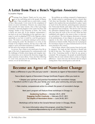 A Letter from Pace e Bene’s Nigerian Associate
by Josephine Olagunju



G        reetings from Nigeria! Thank you for your inter-
         est in my well-being and in the people of Plateau
         State. I have actually been in touch with a couple
of Pace e Bene people. I even wrote for the compilation of
stories on active nonviolence. However, my contacts have
                                                                       My problems are nothing compared to happenings in
                                                                 Jos. Trouble started in mid-January, barely a month after
                                                                 I left there last December. My dismay is boundless with
                                                                 regard to the mayhem that was unleashed in a place I spent
                                                                 so much of my life and time, promoting justice and peace!
been sporadic for many reasons. One is that I just began         Our Pentecostal friends (and others who have borrowed
in January a doctoral program in the Center for Peace and        the expression) here would say, “The devil is a liar” because
Strategic Studies of the University of Ilorin. The Center        the callousness displayed beats our imagination; it could
is barely two years old. As the students’ representative I       only have been the work of the evil one! What has been
am kept on my toes! Depending on the supervisor I get, I         established with regard to the unrest is that it is inter-eth-
expect to work on adapting FVTW to the Nigerian context,         nic and political. The inter-religious dimension is because
specifically, to see how it could be a tool for good gover-      of the predominance of one religion in one group, and its
nance. The desire is to promote training in active nonvio-       opposite in the other. And one group whips up religious
lence among the youth. My alternative is to write on the         sentiments to foment trouble. Please join me in praying for
founder of my religious institute; she has a lot to offer with   the restoration of peace in a place formerly known to be the
regard to active nonviolent resolution of conflicts, albeit in   most peaceful in the country.
her life and in the institute she founded.                             I am in Ilorin, almost a day’s journey from Jos by pub-
     So you see, Pace e Bene is very much part of my life in     lic transport. The roads are bad; otherwise it should only
spite of the lack of opportunities for communication with        be half of that time. The climate of Ilorin is warmer than
the challenges of broken down laptop and irregular inter-        that of Jos. Fomenting trouble in Ilorin by any group is
net connections, not to mention the electricity outages that     contained. The saving grace: the people are predominantly
make nonsense of most efforts. I have also been following        Yorubas who are more tolerant when it comes to religious
Fr. Louis’ story and pray for his well-being. His is a true      differences. I must close now; the Internet cafe I’m using is
witness; we are far from there yet.                              closing down. Peace and all good to each and all.



       Become an Agent of Nonviolent Change
   Make a difference in your life and your world — become an Agent of Nonviolent Change!

          Pace e Bene’s Agents of Nonviolent Change Certificate Program offers you tools to:

               • Deepen your spiritual and practical foundations for nonviolent change;
      • Transform conflict in your life, your family, your work, your community, and your society;
                                                    and
          • Take creative, compassionate action to unleash the power of nonviolent change.

                       Next year’s program will feature three workshops in Chicago, IL:

                                  Awakening soulforce — October 29-31, 2010
                              engaging Conflict Creatively — February 25-27, 2011
                              the depths of nonviolent Action — June 24-26, 2011

                 Workshops will be held at the Cenacle Retreat Center in Chicago, Illinois.

                        For more information about this program, email Ken Preston at
                              kenpreston@paceebene.org or call 510-268-8765.



8 The Wolf of Pace e Bene
 