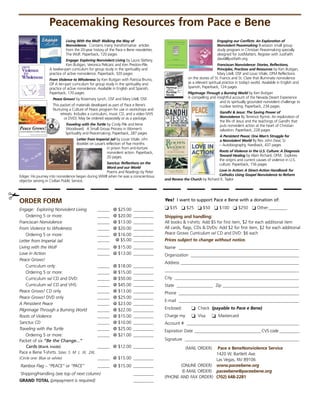 Peacemaking resources from Pace e Bene
                              Living With the Wolf: Walking the Way of                                                    Engaging our Conflicts: An Exploration of
                              Nonviolence.Containsmanytransformativearticles                                       Nonviolent Peacemaking8-sessionsmallgroup
                              fromthe20-yearhistoryofthePaceeBenenewsletter,                                    studyprograminChristianPeacemakingspecially
                              TheWolf.Paperback,120pages                                                              designedforJustMatters.RegisterwithJustFaith:
                              Engage: Exploring Nonviolent LivingbyLauraSlattery,                                     david@justfaith.org.
                               KenButigan,VeronicaPelicaricandKenPreston-Pile.                                   Franciscan Nonviolence: Stories, Reflections,
                    Atwelve-partcurriculumforgroupstudyinthespiritualityand                                     Principles, Practices and ResourcesbyKenButigan,
                    practiceofactivenonviolence.Paperback,320pages                                                    MaryLitell,OSFandLouisVitale,OFMReflections
                    From Violence to WholenessbyKenButiganwithPatriciaBruno,                    onthestoriesofSt.FrancisandSt.Clarethatilluminatenonviolence
                    OPAten-partcurriculumforgroupstudyinthespiritualityand                  asarelevantspiritualpracticeintoday’sworld.AvailableinEnglishand
                    practiceofactivenonviolence.AvailableinEnglishandSpanish,                 Spanish,Paperback,124pages
                    Paperback,170pages                                                               Pilgrimage Through a Burning WorldbyKenButigan
                      Peace Grows!byRosemaryLynch,OSFandMaryLitell,OSF.                       AcompellingandinsightfulaccountoftheNevadaDesertExperience
                                                                                                                          anditsspirituallygroundednonviolentchallengeto
                      ThispacketofmaterialsdevelopedaspartofPaceeBene’s                                        nucleartesting.Paperback,234pages
                      NurturingaCultureofPeaceprogramforuseinworkshopsand
                           retreats.Includesacurriculum,musicCD,andavideo(VHS                                     Gandhi  Jesus: The Saving Power of
                              orDVD).Maybeorderedseparatelyorasapackage.                                           NonviolenceByTerrenceRynne.Anexplorationof
                                                                                                                            thelifeofJesusandtheteachingsofGandhithat
                              Traveling with the TurtlebyCindyPileandIrene                                            putsnonviolentactionattheheartofChristian
                              Woodward.ASmallGroupProcessinWomen’s                                                  salvation.Paperback,228pages
                              SpiritualityandPeacemaking.Paperback,287pages
                                                                                                                            A Persistent Peace: One Man’s Struggle for
                                     Letter from Imperial JailbyLouieVitale,ofm                                        a Nonviolent WorldByRev.JohnDear,SJ
                                     BookletonLouie’sreflectionoffivemonths                                          –Autobiography,Hardback,437pages
                                                         inprisonfromanti-torture
                                                         nonviolentaction.Paperback,                                     Roots of Violence in the U.S. Culture: A Diagnosis
                                                         20pages.                                                         Toward HealingbyAlainRichard,OFM.Explores
                                                                                                                            theoriginsandcurrentcausesofviolenceinU.S.
                                                         Sanctus: Reflections on the                                        culture.Paperback,156pages
                                                         Word and our World
                                                        PoemsandReadingsbyPeter                                        Love in Action: A Direct-Action Handbook for
  Ediger.HisjourneyintononviolencebeganduringWWIIwhenhewasaconscientious                                       Catholics Using Gospel Nonviolence to Reform
  objectorservinginCivilianPublicService.                                            and Renew the ChurchbyRichardK.Taylor




✃Order FOrm                                                                               Yes! I want to support Pace e Bene with a donation of:

  Engage: Exploring Nonviolent Living            ______ @$25.00__________        ❏$35❏$25❏$50❏$100❏$250❏Other:_________
      Ordering5ormore:                        ______ @$20.00__________         shipping and handling:
  Franciscan Nonviolence                         ______ @$13.00__________         Allbookst-shirts:Add$5forfirstitem,$2foreachadditionalitem
  From Violence to Wholeness                     ______ @$20.00__________        Allcards,flags,CDsDVDs:Add$2forfirstitem,$2foreachadditional
      Ordering5ormore:                        ______ @$16.00__________         Peace Grows Curriculum w/  DandDVD:$6each
                                                                                                                       C
  Letter from Imperial Jail                      ______  @$5.00__________         Prices subject to change without notice.
  Living with the Wolf                           ______ @$15.00__________         Name ____________________________________________________________
  Love in Action                                 ______ @$13.00__________         Organization______________________________________________________
  Peace Grows!
                                                                                          Address __________________________________________________________
                                                                                                  _
      Curriculumonly:                           ______ @$18.00__________ 
      Ordering5ormore:                        ______ @$15.00__________        ___________________________________________________________________
      Curriculumw/CDandDVD:                  ______ @$50.00__________        City______________________________________________________________
      Curriculumw/CDandVHS:                  ______ @$45.00__________         State__________________Zip _____________________________________
                                                                                                                         _
  Peace Grows!CDonly                            ______ @$13.00__________         Phone____________________________________________________________
  Peace Grows!DVDonly                           ______ @$25.00__________
                                                                                          E-mail____________________________________________________________
  A Persistent Peace                              ______ @$23.00__________
  Pilgrimage Through a Burning World             ______ @$22.00__________         Enclosed:     ❏Check(payable to Pace e Bene)
  Roots of Violence                              ______ @$15.00__________         Chargemy: ❏Visa❏Mastercard
  Sanctus CD                                     ______ @$10.00__________         Account#________________________________________________________
  Traveling with the Turtle                      ______ @$25.00__________        ExpirationDate_________________________________ CVScode__________
      Ordering5ormore:                        ______ @$21.00__________
  Packetofsix“Be the Change...”                                                        Signature ________________________________________________________
                                                                                                     _
       Cards (Blank inside)                      ______ @$12.00__________                  (MAILORDER) Pace e Benenonviolence service
  PaceeBeneT-shirts. Sizes: S M L XL 2XL                                                                       1420W.BartlettAve.
  (Circle one: Blue or white)                    ______ @$15.00__________                                 LasVegas,NV89106
  Rainbox Flag – “PEACE” or “PACE”               ______ @$15.00__________               (ONLINEORDER) www.paceebene.org
                                                                                                 (E-MAILORDER) paceebene@paceebene.org
  Shipping/Handling(see top of next column) ___                      __________
                                                                                          PHONEANDFAxORDER) (702) 648-2281
                                                                                          (
  GrAnd tOtAl(prepayment is required)______ 
                                                                        __________
 