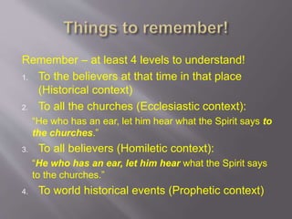 Remember – at least 4 levels to understand! 
1. To the believers at that time in that place 
(Historical context) 
2. To all the churches (Ecclesiastic context): 
“He who has an ear, let him hear what the Spirit says to 
the churches.” 
3. To all believers (Homiletic context): 
“He who has an ear, let him hear what the Spirit says 
to the churches.” 
4. To world historical events (Prophetic context) 
 