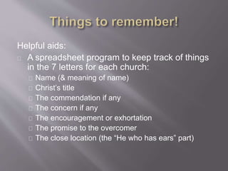 Helpful aids: 
A spreadsheet program to keep track of things 
in the 7 letters for each church: 
Name (& meaning of name) 
Christ’s title 
The commendation if any 
The concern if any 
The encouragement or exhortation 
The promise to the overcomer 
The close location (the “He who has ears” part) 
 