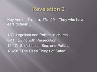Key Verse: 7a, 11a, 17a, 29 – They who have 
ears to hear… 
1-7: Legalism and Politics in church 
8-11: Living with Persecution 
12-17: Selfishness, Sex, and Politics 
18-29: “The Deep Things of Satan” 

