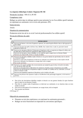 La séquence didactique évaluée: Séquence B1- B2
Niveau de la classe : XIIe (L1), B1-B2
Compétence visée
Rédiger un article dans la rubrique sportive pour présenter la vie d’un célèbre sportif national,
en exprimant ses sentiments vis-à-vis de cette personne. (PE)
Genre de texte
Article
Situation de communication
Production écrite lors de la vie et de l’activité professionnelle d’un célèbre sportif.
Niveau de référence du cadre
B1
• Peut écrire des descriptions détaillées simples et directes sur une gamme étendue de sujets familiers
dans le cadre de son domaine d’intérêt.
• Peut faire le compte rendu d’expériences en décrivant ses sentiments et ses réactions dans un texte
simple et articulé.
• Peut écrire la description d’un événement, un voyage récent, réel ou imaginé.
• Peut raconter une histoire
CECR page 52
Objectifs de communication
• Présenter en écrit des expériences; en exprimant les sentiments personnels ;
• Rédiger un texte fonctionnel en respectant les conventions spécifiques.
 