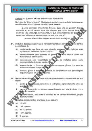 QUESTÕES DE PROVAS DE CONCURSOS
                                                        PÚBLICOS DO MAGISTÉRIO


     Atenção: As questões 04 e 05 referem-se ao texto abaixo.
     No início de “O empréstimo”, Machado de Assis fornece ao leitor interessantes
     considerações sobre o gênero narrativo que é o conto:
              E, para começar, emendemos Sêneca. Cada dia, ao parecer daquele
       moralista, é, em si mesmo, uma vida singular; por outros termos, uma vida
       dentro da vida. Não digo que não; mas por que não acrescentou ele que muitas
       vezes uma só hora é a representação de uma vida inteira?
                   (Machado de Assis. Obra completa. Rio de Janeiro: Nova Aguilar, 1986, v. II, p. 334)


04. Deduz-se dessa passagem que o narrador machadiano acredita haver no conto a
    possibilidade de
      (A) condensação, por força de uma situação exemplar, das vivências mais
          significativas da história de um indivíduo.
      (B) desenvolvimento, pela agilidade do gênero, das mais distintas ações das
          mais variadas personagens.
      (C) convergência, pela versatilidade do gênero, de múltiplos estilos numa
          mesma unidade de tempo e ação.
      (D) representação, por força da síntese que marca esse gênero, dos aspectos
          mais contraditórios dos protagonistas.
      (E) redução, graças à economia narrativa, da complexidade das personagens,
          esquematizadas em tipos singulares.


05. Nesse trecho de conto, Machado explora procedimentos característicos de sua
    ficção:
       I    alusão a autor clássico, com direito a restrições e aproveitamento crítico do
            que ele afirmou.
      II    pequena explanação ou excurso, aparentemente sem relação direta com o
            entrecho narrativo.
      III   intertextualidade, para dotar o discurso de um caráter documental, próprio
            dos naturalistas.
     Completa corretamente o enunciado o que está em
      (A) I, II e III.
      (B) I e II, apenas.
      (C) II e III, apenas.
      (D) I e III, apenas.
      (E) II, apenas.

PEB II - LITERATURA        E-mail:vcsimulados@hotmail.com.br         WWW.VCSIMULADOS.COM.BR         3
 