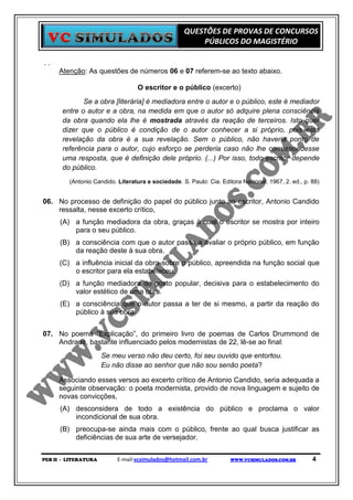QUESTÕES DE PROVAS DE CONCURSOS
                                                        PÚBLICOS DO MAGISTÉRIO

..
     Atenção: As questões de números 06 e 07 referem-se ao texto abaixo.

                                  O escritor e o público (excerto)
              Se a obra [literária] é mediadora entre o autor e o público, este é mediador
       entre o autor e a obra, na medida em que o autor só adquire plena consciência
       da obra quando ela lhe é mostrada através da reação de terceiros. Isto quer
       dizer que o público é condição de o autor conhecer a si próprio, pois esta
       revelação da obra é a sua revelação. Sem o público, não haveria ponto de
       referência para o autor, cujo esforço se perderia caso não lhe correspondesse
       uma resposta, que é definição dele próprio. (...) Por isso, todo escritor depende
       do público.
         (Antonio Candido. Literatura e sociedade. S. Paulo: Cia. Editora Nacional, 1967, 2. ed., p. 88)


06. No processo de definição do papel do público junto ao escritor, Antonio Candido
    ressalta, nesse excerto crítico,
      (A) a função mediadora da obra, graças à qual o escritor se mostra por inteiro
          para o seu público.
      (B) a consciência com que o autor passa a avaliar o próprio público, em função
          da reação deste à sua obra.
      (C) a influência inicial da obra sobre o público, apreendida na função social que
          o escritor para ela estabeleceu.
      (D) a função mediadora do gosto popular, decisiva para o estabelecimento do
          valor estético de uma obra.
      (E) a consciência que o autor passa a ter de si mesmo, a partir da reação do
          público à sua obra.


07. No poema “Explicação”, do primeiro livro de poemas de Carlos Drummond de
    Andrade, bastante influenciado pelos modernistas de 22, lê-se ao final:
                      Se meu verso não deu certo, foi seu ouvido que entortou.
                      Eu não disse ao senhor que não sou senão poeta?

     Associando esses versos ao excerto crítico de Antonio Candido, seria adequada a
     seguinte observação: o poeta modernista, provido de nova linguagem e sujeito de
     novas convicções,
      (A) desconsidera de todo a existência do público e proclama o valor
          incondicional de sua obra.
      (B) preocupa-se ainda mais com o público, frente ao qual busca justificar as
          deficiências de sua arte de versejador.


PEB II - LITERATURA        E-mail:vcsimulados@hotmail.com.br          WWW.VCSIMULADOS.COM.BR         4
 