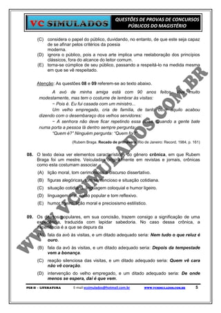 QUESTÕES DE PROVAS DE CONCURSOS
                                                    PÚBLICOS DO MAGISTÉRIO

      (C) considera o papel do público, duvidando, no entanto, de que este seja capaz
          de se afinar pelos critérios da poesia
          moderna.
      (D) ignora o público, pois a nova arte implica uma reelaboração dos princípios
          clássicos, fora do alcance do leitor comum.
      (E) torna-se cúmplice de seu público, passando a respeitá-lo na medida mesma
          em que se vê respeitado.


     Atenção: As questões 08 e 09 referem-se ao texto abaixo.
             A avó de minha amiga está com 90 anos feitos. Vive muito
       modestamente, mas tem o costume de lembrar às visitas:
             − Pois é. Eu fui casada com um ministro...
             Um velho empregado, cria de família, de tanto ouvir aquilo acabou
       dizendo com o desembaraço dos velhos servidores:
             − A senhora não deve ficar repetindo essa coisa. Quando a gente bate
       numa porta a pessoa lá dentro sempre pergunta:
             “Quem é?” Ninguém pergunta: “Quem foi?”
                        (Rubem Braga. Recado de primavera. Rio de Janeiro: Record, 1984, p. 161)


08. O texto deixa ver elementos característicos do gênero crônica, em que Rubem
    Braga foi um mestre. Veiculadas originalmente em revistas e jornais, crônicas
    como esta costumam associar
      (A) lição moral, tom cerimonioso e discurso dissertativo.
      (B) figuras alegóricas, tom sentencioso e situação cotidiana.
      (C) situação cotidiana, linguagem coloquial e humor ligeiro.
      (D) linguagem oral, calão popular e tom reflexivo.
      (E) humor ligeiro, lição moral e preciosismo estilístico.


09. Os ditados populares, em sua concisão, trazem consigo a significação de uma
    experiência, traduzida com lapidar sabedoria. No caso dessa crônica, a
    experiência é a que se depura da
      (A) fala da avó às visitas, e um ditado adequado seria: Nem tudo o que reluz é
          ouro.
      (B) fala da avó às visitas, e um ditado adequado seria: Depois da tempestade
          vem a bonança.
      (C) reação silenciosa das visitas, e um ditado adequado seria: Quem vê cara
          não vê coração.
      (D) intervenção do velho empregado, e um ditado adequado seria: De onde
          menos se espera, daí é que vem.
PEB II - LITERATURA     E-mail:vcsimulados@hotmail.com.br       WWW.VCSIMULADOS.COM.BR       5
 