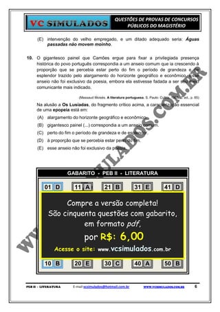 QUESTÕES DE PROVAS DE CONCURSOS
                                                      PÚBLICOS DO MAGISTÉRIO

      (E) intervenção do velho empregado, e um ditado adequado seria: Águas
          passadas não movem moinho.


10. O gigantesco painel que Camões ergue para fixar a privilegiada presença
    histórica do povo português correspondia a um anseio comum que ia crescendo à
    proporção que se percebia estar perto do fim o período de grandeza e de
    esplendor trazido pelo alargamento do horizonte geográfico e econômico. Esse
    anseio não foi exclusivo da poesia, embora ela estivesse fadada a ser seu meio
    comunicante mais indicado.

                          (Massaud Moisés. A literatura portuguesa. S. Paulo: Cultrix, 1965, 3. ed., p. 85)

     Na alusão a Os Lusíadas, do fragmento crítico acima, a caracterização essencial
     de uma epopeia está em:
      (A) alargamento do horizonte geográfico e econômico.
      (B) gigantesco painel (...) correspondia a um anseio comum.
      (C) perto do fim o período de grandeza e de esplendor.
      (D) à proporção que se percebia estar perto do fim.
      (E) esse anseio não foi exclusivo da poesia.




                      GABARITO - PEB II - LITERATURA

          01 D      11 A       21 B     31 E     41 D
          02 D      12 C       22 B     32 D     42 A
          03 E Compre a versão completa! 43 C
                    13 C       23 B     33 B
          04 A cinquenta questões com B
           São      14 A       24 D     34 gabarito,
                                                 44 C
          05 C      15 B
                        em formato pdf, D
                               25 D     35       45 B
          06 A      16 D       26 D     36 C     46 B
          07 C      17 por R$:C
                        C      27       37 A     47 C6,00
          08 Acesse 18 site: www.vcsimulados.com.br A
             B       o D       28 C     38 D     48
          09 E      19 B       29 C     39 D     49 B
          10 B      20 E       30 C     40 A     50 B


PEB II - LITERATURA    E-mail:vcsimulados@hotmail.com.br             WWW.VCSIMULADOS.COM.BR             6
 