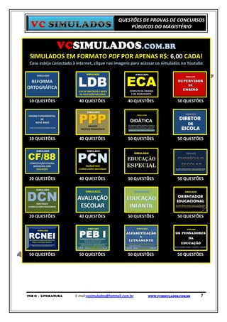 QUESTÕES DE PROVAS DE CONCURSOS
                                                    PÚBLICOS DO MAGISTÉRIO


               VCSIMULADOS.COM.BR
 SIMULADOS EM FORMATO PDF POR APENAS R$: 6,00 CADA!
 Caso esteja conectado à internet, clique nas imagens para acessar os simulados no Youtube




 10 QUESTÕES              40 QUESTÕES                40 QUESTÕES            50 QUESTÕES




 10 QUESTÕES              40 QUESTÕES                50 QUESTÕES            50 QUESTÕES




 20 QUESTÕES              40 QUESTÕES                50 QUESTÕES            50 QUESTÕES




 20 QUESTÕES              40 QUESTÕES                50 QUESTÕES            50 QUESTÕES




 50 QUESTÕES              50 QUESTÕES                50 QUESTÕES            50 QUESTÕES




PEB II - LITERATURA     E-mail:vcsimulados@hotmail.com.br    WWW.VCSIMULADOS.COM.BR     7
 