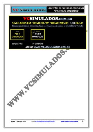QUESTÕES DE PROVAS DE CONCURSOS
                                                    PÚBLICOS DO MAGISTÉRIO


               VCSIMULADOS.COM.BR
 SIMULADOS EM FORMATO PDF POR APENAS R$: 6,00 CADA!
 Caso esteja conectado à internet, clique nas imagens para acessar os simulados no Youtube




 50 QUESTÕES              50 QUESTÕES
                  ACESSE WWW.VCSIMULADOS.COM.BR




PEB II - LITERATURA     E-mail:vcsimulados@hotmail.com.br    WWW.VCSIMULADOS.COM.BR     8
 