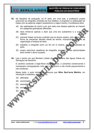 QUESTÕES DE PROVAS DE CONCURSOS
                                                      PÚBLICOS DO MAGISTÉRIO


03. Na disciplina de português, na 5ª serie, em uma aula, a professora propôs
    exercícios de ortografia, extraídos do livro didático. A proposta é a elaboração de
    frases com as palavras viagem (substantivo) e viajem (verbo). A professora deve
      (A) dar explicações de como e por que cada uma dessas palavras se inserem
          em categorias gramaticais diferentes.
      (B) deve limitar-se apenas a dizer que uma era substantivo e a outra um
          adjetivo.
      (C) escrever frases na lousa e solicitar que os alunos copiem, pois copiar é uma
          forma de mecanizar atitudes diante da escrita, incorporando o hábito de
          organização e limpeza do texto.
      (D) trabalhar a ortografia como um fim em si mesma, descontextualizada do
          texto.
      (E) propor exercícios repetitivos de ortografia, pois são ótimas oportunidades
          para manter o aluno ocupado.


04. Leia o trecho em que Monteiro Lobato descreve o reino das Águas Claras em
    Reinações de Narizinho:
      E canários cantando e beija-flores beijando flores, e camarões camaronando e
      caranguejos caranguejando, tudo que é pequenino e não morde pequeninando e
      não mordendo.
      Nesse texto, o autor empregou o recurso que Nilce Sant´anna Martins, em
      Introdução à estilística, designa como
      (A) aliteração.
      (B) anonimação.
      (C) assonância.
      (D) onomatopéia.
      (E) paranomásia.




PEB II - LÍNGUA PORTUGUESA   E-mail:vcsimulados@hotmail.com.br   WWW.VCSIMULADOS.COM.BR   2
 