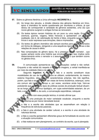 QUESTÕES DE PROVAS DE CONCURSOS
                                                      PÚBLICOS DO MAGISTÉRIO


07. Sobre os gêneros literários a única afirmação INCORRETA é:
      (A) Ao longo dos séculos, a divisão clássica dos gêneros literários em lírico,
          épico e dramático foi sendo questionada por escritores e críticos, já que
          deixou de corresponder à variedade de gêneros existentes, uma vez que
          novos gêneros surgiram e antigas formas se renovaram.
      (B) Os textos épicos narram histórias de um povo ou uma nação. Envolvem
          aventura, guerras, viagens, feitos heroicos e apresentam um tom de
          exaltação, isto é, de valorização de heróis e fatos, enquanto que nos textos
          líricos o autor expressa suas emoções, ideia e impressões.
      (C) Os textos do gênero dramático são sempre escritos para serem encenados
          em forma de diálogos, obrigando a uma sequência rigorosa das cenas e das
          relações de causa e efeito.
      (D) Nas composições do gênero épico, há a presença de um narrador , que
          quase sempre conta uma história que envolve terceiros Isso implica certo
          distanciamento entre o narrador e o assunto tratado, o que também ocorre
          no gênero lírico.


08.           A comunicação apresenta-se em duas situações: verbal e não verbal.
       Enquanto a não verbal diz respeito à leitura de imagens, a verbal manifesta-se
       por meio da oralidade (fala) e da escrita.
              Segundo Ingedore V. Koch, a fala e a escrita constituem duas
       modalidades de uso da língua. Embora se utilizem, evidentemente, do mesmo
       sistema linguístico, elas possuem características próprias. Isto não significa,
       porém, que fala e escrita devam ser vistas de forma dicotômica, estanque, como
       era comum até há algum tempo e, por vezes, acontece ainda hoje. Vem-se
       postulando que os diversos tipos de práticas sociais de produção textual situam-
       se ao longo de um contínuo tipológico, em cujas extremidades estariam, de um
       lado, a escrita formal e, de outro, a conversação espontânea, coloquial.

               De acordo com essa posição teórica, é correto afirmar que
      (A) a fala é uma produção de maior variedade vocabular, enquanto a escrita
          caracteriza-se por menor densidade lexical.
      (B) a fala e a escrita são atividades que se assemelham em relação à
          frequência de estruturas passivas.
      (C) a fala é uma atividade de caráter cultural, e a escrita é uma atividade de
          natureza técnica.
      (D) a fala e a escrita apresentam diferentes graus de formalidade de acordo com
          a situação comunicativa.
      (E) a fala realiza-se sem planejamento, ao contrário da escrita, que é planejada.


PEB II - LÍNGUA PORTUGUESA   E-mail:vcsimulados@hotmail.com.br   WWW.VCSIMULADOS.COM.BR   4
 
