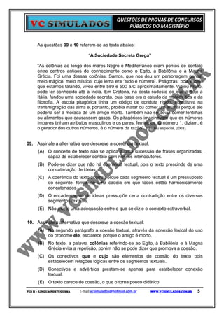 QUESTÕES DE PROVAS DE CONCURSOS
                                                      PÚBLICOS DO MAGISTÉRIO


      As questões 09 e 10 referem-se ao texto abaixo:

                                  “A Sociedade Secreta Grega”

      “As colônias ao longo dos mares Negro e Mediterrâneo eram pontos de contato
      entre centros antigos de conhecimento como o Egito, a Babilônia e a Magna
      Grécia. Foi uma dessas colônias, Samos, que nos deu um personagem genial,
      meio mágico, meio místico, cujo lema era “tudo é número”. Pitágoras, pois é dele
      que estamos falando, viveu entre 580 e 500 a.C aproximadamente. Viajou muito,
      pode ter conhecido até a Índia. Em Crotona, na costa sudeste do que é hoje a
      Itália, fundou uma sociedade secreta, cuja base era o estudo da matemática e da
      filosofia. A escola pitagórica tinha um código de conduta rígido, acreditava na
      transmigração das alma e, portanto, proibia matar ou comer um animal porque ele
      poderia ser a morada de um amigo morto. Também não se devia comer lentilhas
      ou alimentos que causassem gases. Os pitagóricos imaginavam que os números
      ímpares tinham atributos masculinos e os pares, femininos. O número 1, diziam, é
      o gerador dos outros números, é o número da razão”. (Galileu especial, 2003).


09. Assinale a alternativa que descreve a coerência textual.
      (A) O conceito de texto não se aplica a uma sucessão de frases organizadas,
          capaz de estabelecer contato com nossos interlocutores.
      (B) Pode-se dizer que não há coerência textual, pois o texto prescinde de uma
          concatenação de ideias.
      (C) A coerência do texto ocorre porque cada segmento textual é um pressuposto
          do seguinte, formando uma cadeia em que todos estão harmonicamente
          concatenados.
      (D) O encadeamento de ideias pressupõe certa contradição entre os diversos
          segmentos textuais.
      (E) Não existe uma adequação entre o que se diz e o contexto extraverbal.


10. Assinale a alternativa que descreve a coesão textual.
      (A) No segundo parágrafo a coesão textual, através da conexão lexical do uso
          do pronome ele, esclarece porque o amigo é morto.
      (B) No texto, a palavra colônias referindo-se ao Egito, à Babilônia e à Magna
          Grécia evita a repetição, porém não se pode dizer que promova a coesão.
      (C) Os conectivos que e cujo são elementos de coesão do texto pois
          estabelecem relações lógicas entre os segmentos textuais.
      (D) Conectivos e advérbios prestam-se apenas para estabelecer conexão
          textual.
      (E) O texto carece de coesão, o que o torna pouco didático.
PEB II - LÍNGUA PORTUGUESA   E-mail:vcsimulados@hotmail.com.br   WWW.VCSIMULADOS.COM.BR   5
 