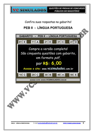 QUESTÕES DE PROVAS DE CONCURSOS
                                                         PÚBLICOS DO MAGISTÉRIO



                   Confira suas respostas no gabarito!

                 PEB II - LÍNGUA PORTUGUESA

           GABARITO - PEB II - LÍNGUA PORTUGUESA

           01 E      11 A       21 E    31 C     41 D
           02 A      12 A       22 E    32 D     42 C
           03 A Compre a versão completa! 43 D
                     13 B       23 A    33 E
           04 B cinquenta questões com B
            São      14 A       24 D    34 gabarito,
                                                 44 C
           05 B      15 B
                         em formato pdf, C
                                25 D    35       45 E
           06 E      16 C       26 C    36 A     46 E
           07 D      17 por R$:C
                         D      27      37 B     47 C   6,00
           08 Acesse 18 site: www.vcsimulados.com.br A
              D       o A       28 E    38 B     48
           09 C      19 A       29 B    39 D     49 D
           10 C      20 C       30 B    40 A     50 E
                             ACESSE O SITE: WWW.VCSIMULADOS.COM.BR




PEB II - LÍNGUA PORTUGUESA      E-mail:vcsimulados@hotmail.com.br   WWW.VCSIMULADOS.COM.BR   6
 