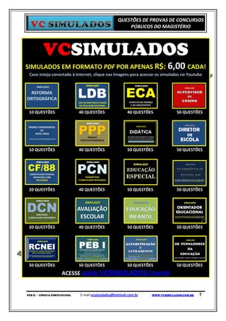 QUESTÕES DE PROVAS DE CONCURSOS
                                                      PÚBLICOS DO MAGISTÉRIO




         VCSIMULADOS
SIMULADOS EM FORMATO PDF POR APENAS R$: 6,00 CADA!
 Caso esteja conectado à internet, clique nas imagens para acessar os simulados no Youtube




 10 QUESTÕES                 40 QUESTÕES               40 QUESTÕES            50 QUESTÕES




 10 QUESTÕES                 40 QUESTÕES               50 QUESTÕES            50 QUESTÕES




 20 QUESTÕES                 40 QUESTÕES               50 QUESTÕES            50 QUESTÕES




 20 QUESTÕES                 40 QUESTÕES               50 QUESTÕES            50 QUESTÕES




 50 QUESTÕES                 50 QUESTÕES               50 QUESTÕES            50 QUESTÕES
                    ACESSE WWW.VCSIMULADOS.COM.BR


PEB II - LÍNGUA PORTUGUESA   E-mail:vcsimulados@hotmail.com.br   WWW.VCSIMULADOS.COM.BR   7
 