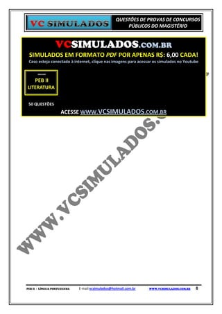 QUESTÕES DE PROVAS DE CONCURSOS
                                                      PÚBLICOS DO MAGISTÉRIO


                 VCSIMULADOS.COM.BR
 SIMULADOS EM FORMATO PDF POR APENAS R$: 6,00 CADA!
 Caso esteja conectado à internet, clique nas imagens para acessar os simulados no Youtube




 50 QUESTÕES
                    ACESSE WWW.VCSIMULADOS.COM.BR




PEB II - LÍNGUA PORTUGUESA   E-mail:vcsimulados@hotmail.com.br   WWW.VCSIMULADOS.COM.BR   8
 