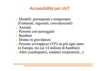 Accessibilità per chi?
  Disabili: permanenti e temporanei
(Fratturati, ingessati, convalescenti)
  Anziani
  Persone c...