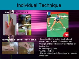 Individual Technique
How to hold the racket ?
How to hold the shuttlecock to serve? • Legs beside the racket lightly ahead
• Make feet the width of the shoulders
• Weight of the body equally distributed by
the two feet
• Knees slightly bent
• Arms semi-bent
• Racket at the level of the chest appearing
to the front
 