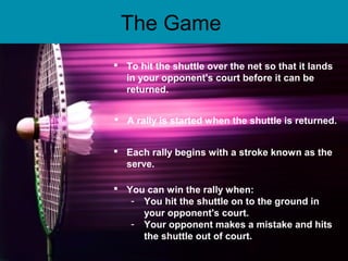 The Game
 To hit the shuttle over the net so that it lands
in your opponent's court before it can be
returned.
 A rally is started when the shuttle is returned.
 Each rally begins with a stroke known as the
serve.
 You can win the rally when:
- You hit the shuttle on to the ground in
your opponent's court.
- Your opponent makes a mistake and hits
the shuttle out of court.
 