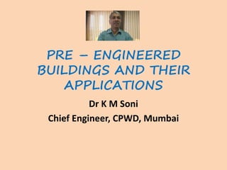 PRE – ENGINEERED
BUILDINGS AND THEIR
APPLICATIONS
Dr K M Soni
Chief Engineer, CPWD, Mumbai
 