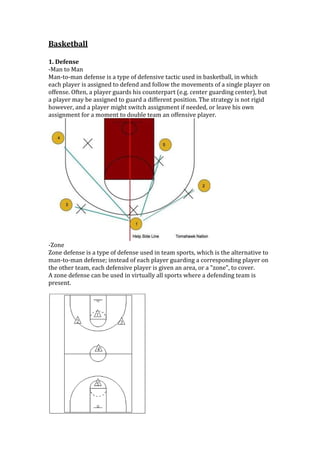 Basketball<br />1. Defense<br />-Man to Man<br />Man-to-man defense is a type of defensive tactic used in basketball, in which each player is assigned to defend and follow the movements of a single player on offense. Often, a player guards his counterpart (e.g. center guarding center), but a player may be assigned to guard a different position. The strategy is not rigid however, and a player might switch assignment if needed, or leave his own assignment for a moment to double team an offensive player.<br />-Zone<br />Zone defense is a type of defense used in team sports, which is the alternative to man-to-man defense; instead of each player guarding a corresponding player on the other team, each defensive player is given an area, or a quot;
zonequot;
, to cover.<br />A zone defense can be used in virtually all sports where a defending team is present.<br />2. Offense<br />quot;
4-Outquot;
This is a more simple, free-lance style of 4-out motion offense that uses the rules explained below under quot;
General Rulesquot;
. Refer to the diagram to see the basic set-up for this offense. <br />With quot;
4-Outquot;
, our post player moves as the ball moves, using the low blocks, anywhere up and down the lanes, paint area, elbows and high post (free-throw line area)... basically anywhere he/she can get open for a pass inside.When the ball is on top (O1 or O2), O5 should locate at high-post, ball-side elbow area. If the ball is passed to O5 at the high post, O3 and O4 should be thinking about a back-cut to the hoop if they are being denied the pass. O5 passes to the back-cutter for the easy lay-up.When the ball is on the low wing, corner (O3 or O4), then O5 should move down to the ball-side low post. <br />1-3-1 offense<br /> The one will pass the ball to the three and the four will cut to the sideline.<br /> The three passes the ball to the four and then cuts towards the basket. If the three is open, the four will bounce pass to them and the three will drive for a layup.As the three is cutting to the basket, the one takes the threes place and the two takes the ones place.The five follows after the three as a second option to the four making a pass.<br /> If there is no pass available to the three or five, the four passes the ball to the one to start a reversal of the basketball.The three continues through the lane to the other wing.The five is following through the lane as well.<br /> The one passes the ball to the two at the top of the key.The three makes her way to the other wing while the five makes her way to the elbow. <br /> <br />The two passes the ball to the three for the open jumper.The four runs the baseline to look for a pass if the open jumper isn't there.The five is back at the foul line looking for the ball if the open jumper is not there. <br /> The three takes the open jumper.If there isn't an open jumper, then the three passes to the four and cuts towards the hoop.The five and four crash the boards for the rebound if the shot is taken.The five follows the three through the lane if the pass is made instead of the shot, the two takes the threes place and the one takes the twos place, and the cycle starts again from the left side.If the rebound is there either put it back up or kick it back out to start the cycle over again.<br />Works Cited<br />,[object Object]