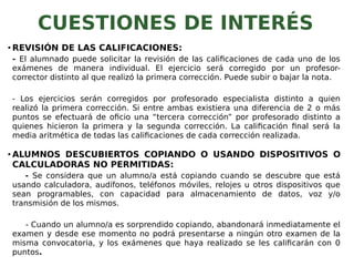 CUESTIONES DE INTERÉS
• REVISIÓN DE LAS CALIFICACIONES:
- El alumnado puede solicitar la revisión de las calificaciones de cada uno de los
exámenes de manera individual. El ejercicio será corregido por un profesor-
corrector distinto al que realizó la primera corrección. Puede subir o bajar la nota.
- Los ejercicios serán corregidos por profesorado especialista distinto a quien
realizó la primera corrección. Si entre ambas existiera una diferencia de 2 o más
puntos se efectuará de oficio una “tercera corrección” por profesorado distinto a
quienes hicieron la primera y la segunda corrección. La calificación final será la
media aritmética de todas las calificaciones de cada corrección realizada.
• ALUMNOS DESCUBIERTOS COPIANDO O USANDO DISPOSITIVOS O
CALCULADORAS NO PERMITIDAS:
- Se considera que un alumno/a está copiando cuando se descubre que está
usando calculadora, audífonos, teléfonos móviles, relojes u otros dispositivos que
sean programables, con capacidad para almacenamiento de datos, voz y/o
transmisión de los mismos.
- Cuando un alumno/a es sorprendido copiando, abandonará inmediatamente el
examen y desde ese momento no podrá presentarse a ningún otro examen de la
misma convocatoria, y los exámenes que haya realizado se les calificarán con 0
puntos.
 
