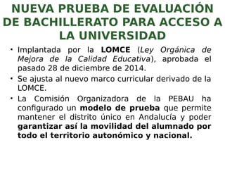 NUEVA PRUEBA DE EVALUACIÓN
DE BACHILLERATO PARA ACCESO A
LA UNIVERSIDAD
• Implantada por la LOMCE (Ley Orgánica de
Mejora de la Calidad Educativa), aprobada el
pasado 28 de diciembre de 2014.
• Se ajusta al nuevo marco curricular derivado de la
LOMCE.
• La Comisión Organizadora de la PEBAU ha
configurado un modelo de prueba que permite
mantener el distrito único en Andalucía y poder
garantizar así la movilidad del alumnado por
todo el territorio autonómico y nacional.
 
