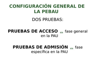 CONFIGURACIÓN GENERAL DE
LA PEBAU
DOS PRUEBAS:
PRUEBAS DE ACCESO  fase general
en la PAU
PRUEBAS DE ADMISIÓN  fase
específica en la PAU
 