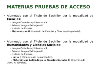 MATERIAS PRUEBAS DE ACCESO
• Alumnado con el Título de Bachiller por la modalidad de
Ciencias:
- Lengua Castellana y Literatura II.
- Primera Lengua Extranjera II.
- Historia de España.
- Matemáticas II (Itinerario de Ciencias y Ciencias e Ingeniería).
• Alumnado con el Título de Bachiller por la modalidad de
Humanidades y Ciencias Sociales:
- Lengua Castellana y Literatura II.
- Primera Lengua Extranjera II.
- Historia de España.
- Latín II (Itinerario de Humanidades).
- Matemáticas Aplicadas a la Ciencias Sociales II (Itinerario de
Ciencias Sociales).
 