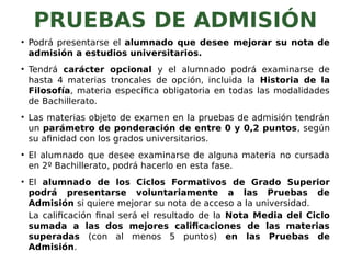 PRUEBAS DE ADMISIÓN
• Podrá presentarse el alumnado que desee mejorar su nota de
admisión a estudios universitarios.
• Tendrá carácter opcional y el alumnado podrá examinarse de
hasta 4 materias troncales de opción, incluida la Historia de la
Filosofía, materia específica obligatoria en todas las modalidades
de Bachillerato.
• Las materias objeto de examen en la pruebas de admisión tendrán
un parámetro de ponderación de entre 0 y 0,2 puntos, según
su afinidad con los grados universitarios.
• El alumnado que desee examinarse de alguna materia no cursada
en 2º Bachillerato, podrá hacerlo en esta fase.
• El alumnado de los Ciclos Formativos de Grado Superior
podrá presentarse voluntariamente a las Pruebas de
Admisión si quiere mejorar su nota de acceso a la universidad.
La calificación final será el resultado de la Nota Media del Ciclo
sumada a las dos mejores calificaciones de las materias
superadas (con al menos 5 puntos) en las Pruebas de
Admisión.
 