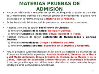 MATERIAS PRUEBAS DE
ADMISIÓN
• Hasta un máximo de 4 materias de opción del bloque de asignaturas troncales
de 2º Bachillerato distintas de la troncal general de modalidad de la que se haya
examinado en la PEBAU, incluida la Historia de la Filosofía.
• En las Pruebas de Admisión podrán presentarse de materias no cursadas.
• Materias troncales de opción Bachillerato de Ciencias:
a) Itinerario Ciencias de la Salud: Biología y Química.
b) Itinerario Ciencias e Ingeniería: Dibujo Técnico II y Física.
• Materias troncales de opción Bachillerato de Humanidades y Ciencias
Sociales:
a) Itinerario Humanidades: Griego II e Historia del Arte.
b) Itinerario Ciencias Sociales: Economía de la Empresa y Geografía.
• Para el presente curso han decidido incluir entre las materias de examen de las
Pruebas de Admisión las siguientes: Análisis Musical II, Ciencias de la Tierra
y del Medio Ambiente, Dibujo Artístico II, Historia de la Música y de la
Danza, Técnicas de Expresión Gráfico-Plásticas, y Tecnología Industrial
II (no se garantiza que las calificaciones obtenidas en estas materias tengan
validez en otras Comunidades Autónomas).
7
 