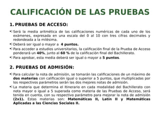 CALIFICACIÓN DE LAS PRUEBAS
1. PRUEBAS DE ACCESO:
. Será la media aritmética de las calificaciones numéricas de cada uno de los
exámenes, expresada en una escala del 0 al 10 con tres cifras decimales y
redondeada a la milésima.
. Deberá ser igual o mayor a 4 puntos.
. Para acceder a estudios universitarios, la calificación final de la Prueba de Acceso
ponderará un 40%, junto al 60 % de la calificación final del Bachillerato.
. Para aprobar, esta media deberá ser igual o mayor a 5 puntos.
2. PRUEBAS DE ADMISIÓN:
. Para calcular la nota de admisión, se tomarán las calificaciones de un máximo de
dos materias con calificación igual o superior a 5 puntos, que multiplicadas por
los respectivos parámetros serán las dos mejores notas de admisión.
. La materia que determina el Itinerario en cada modalidad del Bachillerato con
nota mayor o igual a 5 superada como materia de las Pruebas de Acceso, será
tenida en cuenta, con su respectivo parámetro para mejorar la nota de admisión
(2x1). Estas materias son: Matemáticas II, Latín II y Matemáticas
Aplicadas a las Ciencias Sociales II.
 