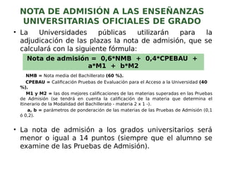 NOTA DE ADMISIÓN A LAS ENSEÑANZAS
UNIVERSITARIAS OFICIALES DE GRADO
• La Universidades públicas utilizarán para la
adjudicación de las plazas la nota de admisión, que se
calculará con la siguiente fórmula:
NMB = Nota media del Bachillerato (60 %).
CPEBAU = Calificación Pruebas de Evaluación para el Acceso a la Universidad (40
%).
M1 y M2 = las dos mejores calificaciones de las materias superadas en las Pruebas
de Admisión (se tendrá en cuenta la calificación de la materia que determina el
Itinerario de la Modalidad del Bachillerato - materia 2 x 1 -).
a, b = parámetros de ponderación de las materias de las Pruebas de Admisión (0,1
ó 0,2).
• La nota de admisión a los grados universitarios será
menor o igual a 14 puntos (siempre que el alumno se
examine de las Pruebas de Admisión).
Nota de admisión = 0,6*NMB + 0,4*CPEBAU +
a*M1 + b*M2
 