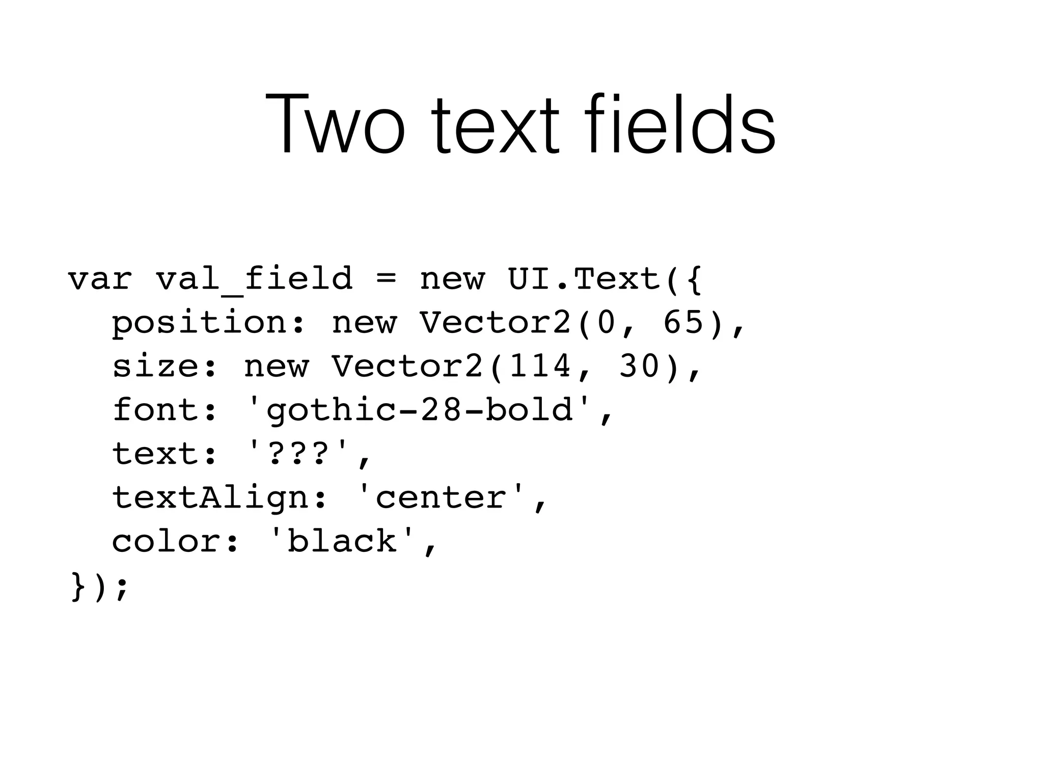 Two text ﬁelds
var val_field = new UI.Text({
position: new Vector2(0, 65),
size: new Vector2(114, 30),
font: 'gothic-28-bold',
text: '???',
textAlign: 'center',
color: 'black',
});
 