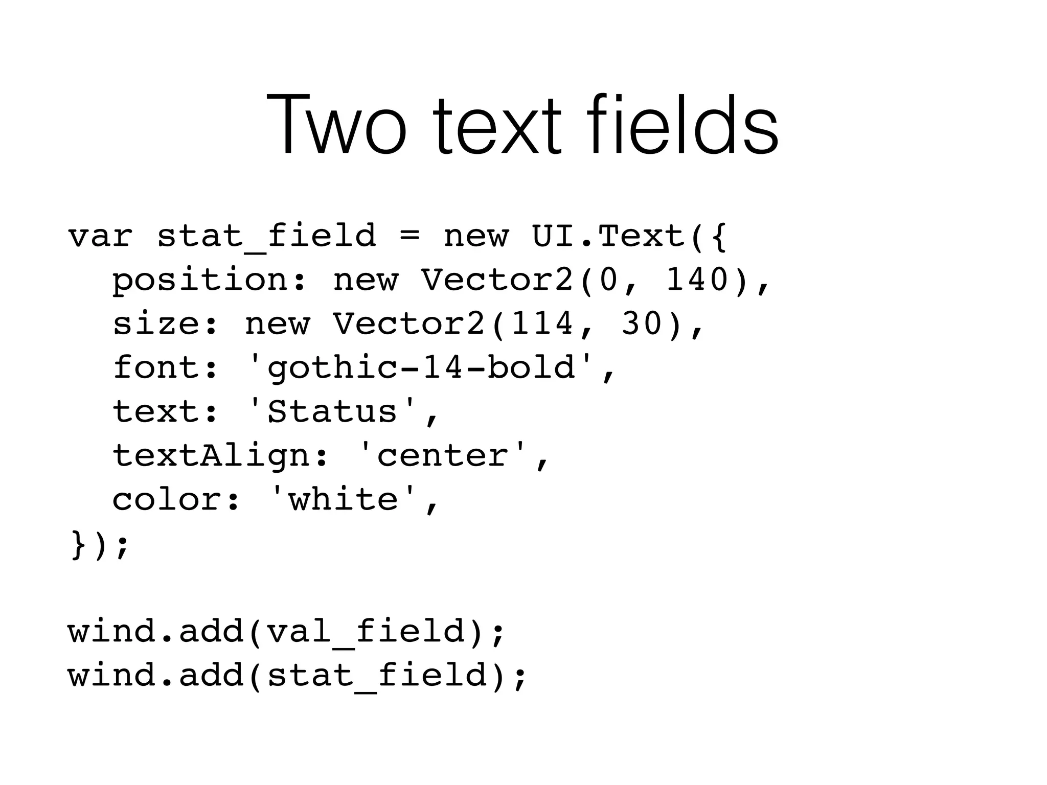 Two text ﬁelds
var stat_field = new UI.Text({
position: new Vector2(0, 140),
size: new Vector2(114, 30),
font: 'gothic-14-bold',
text: 'Status',
textAlign: 'center',
color: 'white',
});
wind.add(val_field);
wind.add(stat_field);
 