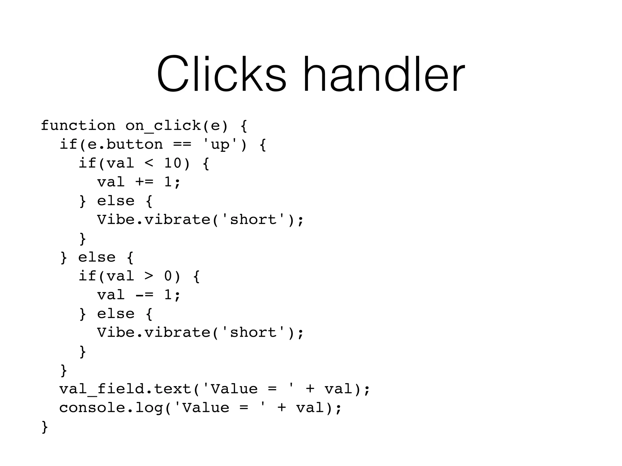 Clicks handler
function on_click(e) {
if(e.button == 'up') {
if(val < 10) {
val += 1;
} else {
Vibe.vibrate('short');
}
} else {
if(val > 0) {
val -= 1;
} else {
Vibe.vibrate('short');
}
}
val_field.text('Value = ' + val);
console.log('Value = ' + val);
}
 