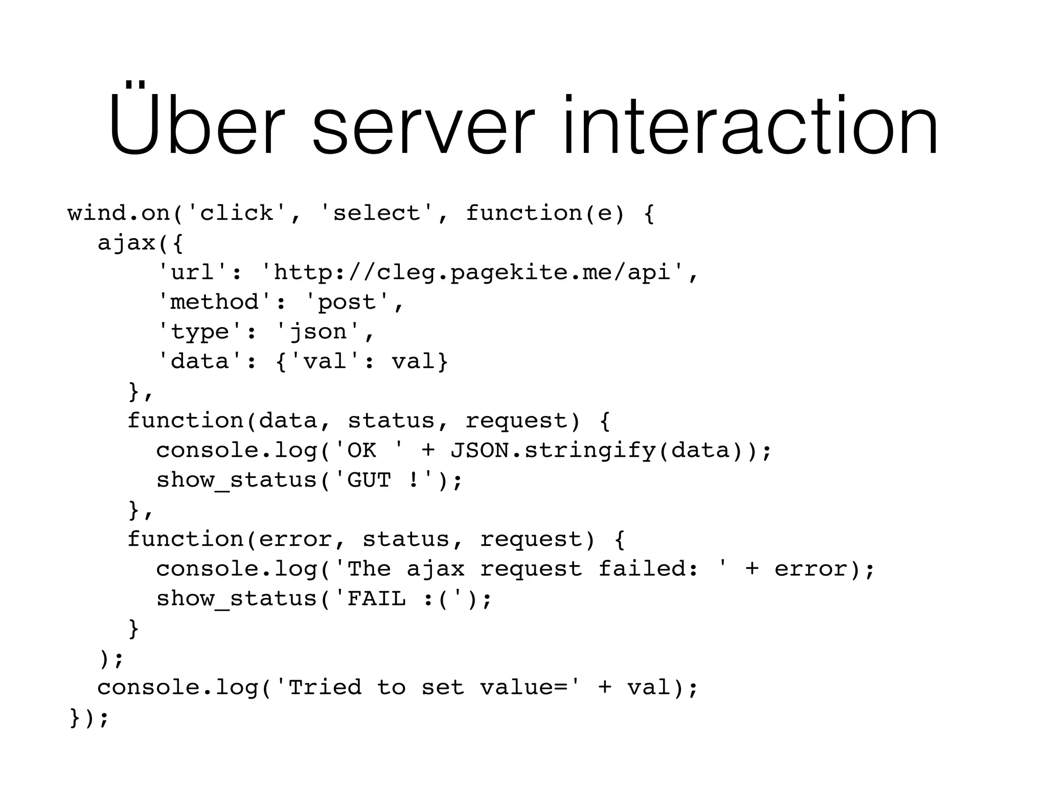 Über server interaction
wind.on('click', 'select', function(e) {
ajax({
'url': 'http://cleg.pagekite.me/api',
'method': 'post',
'type': 'json',
'data': {'val': val}
},
function(data, status, request) {
console.log('OK ' + JSON.stringify(data));
show_status('GUT !');
},
function(error, status, request) {
console.log('The ajax request failed: ' + error);
show_status('FAIL :(');
}
);
console.log('Tried to set value=' + val);
});
 