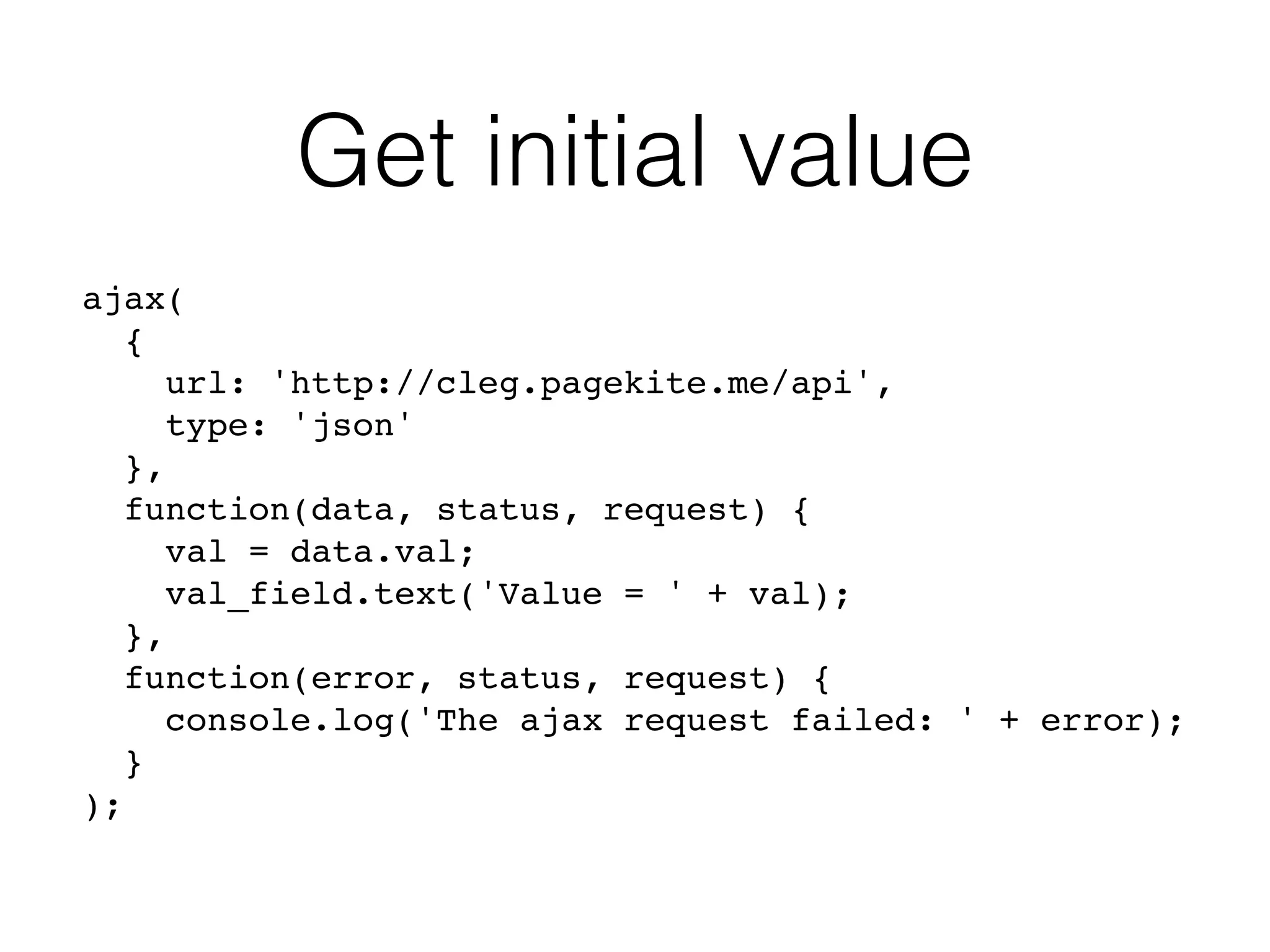 Get initial value
ajax(
{
url: 'http://cleg.pagekite.me/api',
type: 'json'
},
function(data, status, request) {
val = data.val;
val_field.text('Value = ' + val);
},
function(error, status, request) {
console.log('The ajax request failed: ' + error);
}
);
 