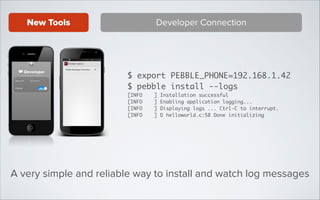 New Tools

Developer Connection

$ export PEBBLE_PHONE=192.168.1.42	
$ pebble install --logs	
[INFO
[INFO
[INFO
[INFO

]
]
]
]

Installation successful	
Enabling application logging...	
Displaying logs ... Ctrl-C to interrupt.	
D helloworld.c:58 Done initializing

A very simple and reliable way to install and watch log messages

 