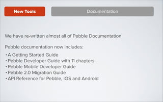 New Tools

Documentation

We have re-written almost all of Pebble Documentation
Pebble documentation now includes:
• A Getting Started Guide
• Pebble Developer Guide with 11 chapters
• Pebble Mobile Developer Guide
• Pebble 2.0 Migration Guide
• API Reference for Pebble, iOS and Android

 