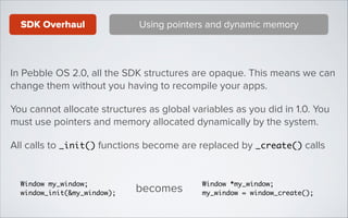 SDK Overhaul

Using pointers and dynamic memory

In Pebble OS 2.0, all the SDK structures are opaque. This means we can
change them without you having to recompile your apps.
You cannot allocate structures as global variables as you did in 1.0. You
must use pointers and memory allocated dynamically by the system.
All calls to _init() functions become are replaced by _create() calls

Window my_window;	
window_init(&my_window);

becomes

Window *my_window;	
my_window = window_create();

 