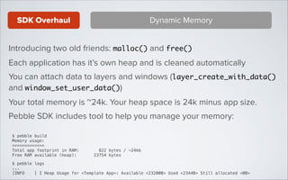 SDK Overhaul

Dynamic Memory

Introducing two old friends: malloc() and free()
Each application has it’s own heap and is cleaned automatically
You can attach data to layers and windows (layer_create_with_data()
and window_set_user_data())
Your total memory is ~24k. Your heap space is 24k minus app size.
Pebble SDK includes tool to help you manage your memory:
$ pebble build
Memory usage:
=============
Total app footprint in RAM:
822 bytes / ~24kb
Free RAM available (heap):
23754 bytes
!
$ pebble logs
...
[INFO
] I Heap Usage for <Template App>: Available <23200B> Used <2344B> Still allocated <0B>

 