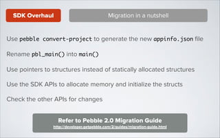 SDK Overhaul

Migration in a nutshell

Use pebble convert-project to generate the new appinfo.json ﬁle
Rename pbl_main() into main()	
Use pointers to structures instead of statically allocated structures
Use the SDK APIs to allocate memory and initialize the structs
Check the other APIs for changes
Refer to Pebble 2.0 Migration Guide
http://developer.getpebble.com/2/guides/migration-guide.html

 