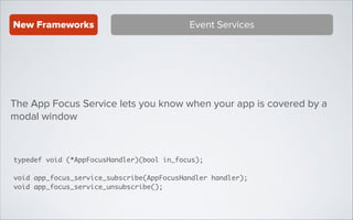 New Frameworks

Event Services

The App Focus Service lets you know when your app is covered by a
modal window

typedef void (*AppFocusHandler)(bool in_focus);	
!

void app_focus_service_subscribe(AppFocusHandler handler);	
void app_focus_service_unsubscribe();

 