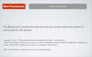 New Frameworks

Event Services

The Bluetooth Connection Service lets you know when the watch is
connected to the phone

typedef void (*BluetoothConnectionHandler)(bool connected);	
void bluetooth_connection_service_subscribe(BluetoothConnectionHandler handler);	
void bluetooth_connection_service_unsubscribe(void);	
!

bool bluetooth_connection_service_peek(void);

 