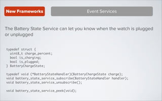 New Frameworks

Event Services

The Battery State Service can let you know when the watch is plugged
or unplugged
typedef struct {	
uint8_t charge_percent;	
bool is_charging;	
bool is_plugged;	
} BatteryChargeState; 	
!

typedef void (*BatteryStateHandler)(BatteryChargeState charge);	
void battery_state_service_subscribe(BatteryStateHandler handler);	
void battery_state_service_unsubscribe();	
!

void battery_state_service_peek(void);

 