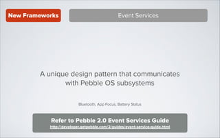 New Frameworks

Event Services

A unique design pattern that communicates
with Pebble OS subsystems
Bluetooth, App Focus, Battery Status

Refer to Pebble 2.0 Event Services Guide
http://developer.getpebble.com/2/guides/event-service-guide.html

 