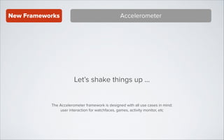 New Frameworks

Accelerometer

Let’s shake things up ...
The Accelerometer framework is designed with all use cases in mind:
user interaction for watchfaces, games, activity monitor, etc

 
